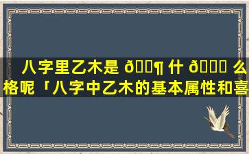 八字里乙木是 🐶 什 🐎 么命格呢「八字中乙木的基本属性和喜忌」